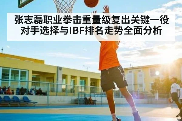 张志磊职业拳击重量级复出关键一役对手选择与IBF排名走势全面分析